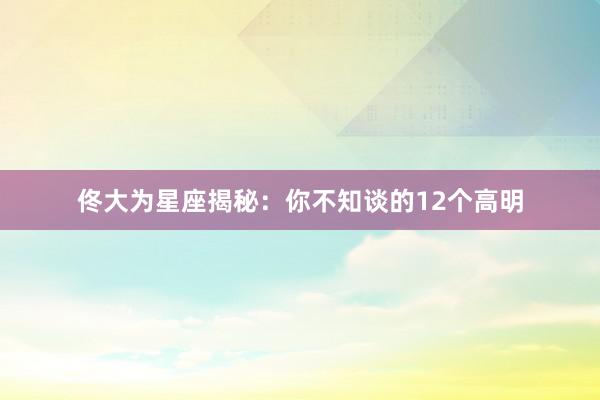 佟大为星座揭秘：你不知谈的12个高明