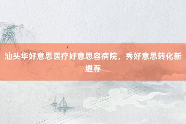 汕头华好意思医疗好意思容病院，秀好意思转化新遴荐
